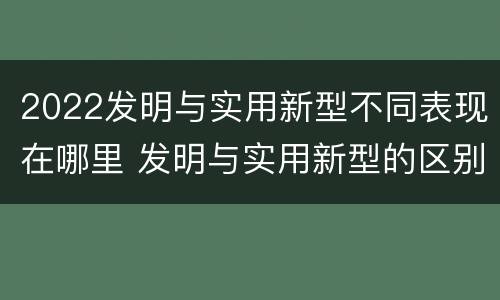 2022发明与实用新型不同表现在哪里 发明与实用新型的区别