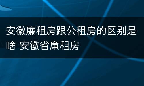 安徽廉租房跟公租房的区别是啥 安徽省廉租房