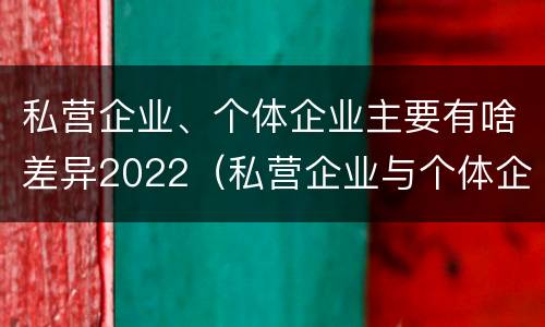 私营企业、个体企业主要有啥差异2022（私营企业与个体企业的区别）