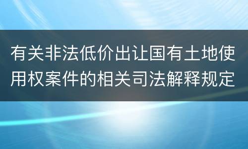 有关非法低价出让国有土地使用权案件的相关司法解释规定内容