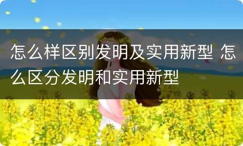 怎么样区别发明及实用新型 怎么区分发明和实用新型
