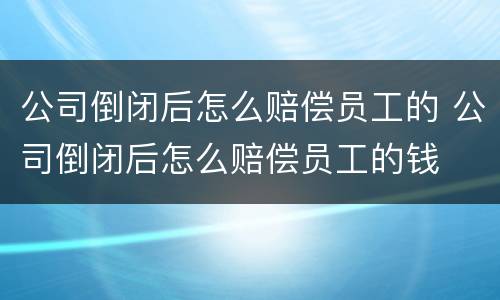 公司倒闭后怎么赔偿员工的 公司倒闭后怎么赔偿员工的钱