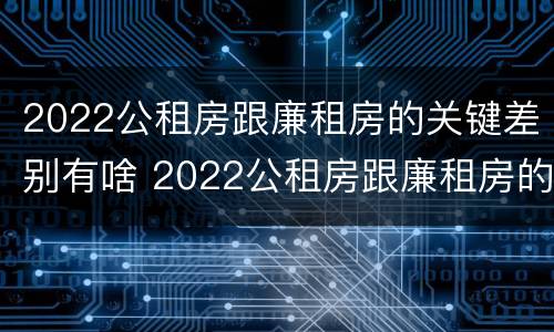 2022公租房跟廉租房的关键差别有啥 2022公租房跟廉租房的关键差别有啥不同
