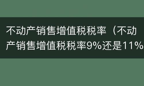 不动产销售增值税税率（不动产销售增值税税率9%还是11%）