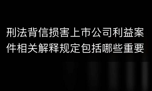 刑法背信损害上市公司利益案件相关解释规定包括哪些重要内容