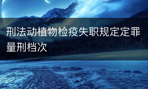 刑法动植物检疫失职规定定罪量刑档次