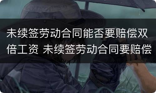 未续签劳动合同能否要赔偿双倍工资 未续签劳动合同要赔偿双倍工资吗