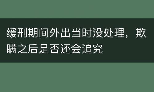缓刑期间外出当时没处理，欺瞒之后是否还会追究