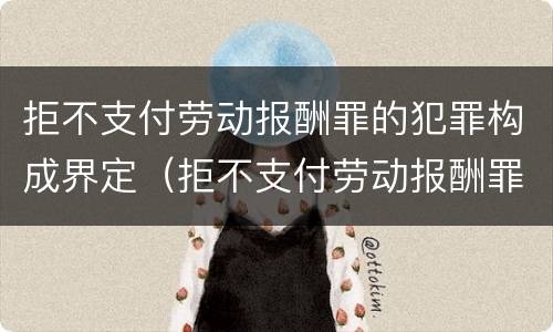 拒不支付劳动报酬罪的犯罪构成界定（拒不支付劳动报酬罪的犯罪构成界定标准）