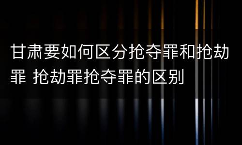 甘肃要如何区分抢夺罪和抢劫罪 抢劫罪抢夺罪的区别