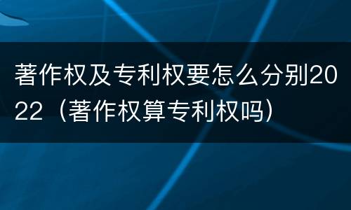 著作权及专利权要怎么分别2022（著作权算专利权吗）