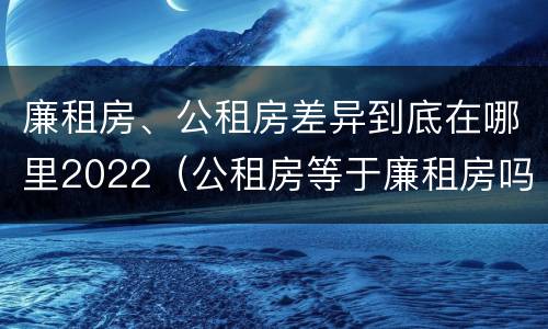 廉租房、公租房差异到底在哪里2022（公租房等于廉租房吗）