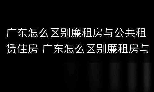 广东怎么区别廉租房与公共租赁住房 广东怎么区别廉租房与公共租赁住房呢