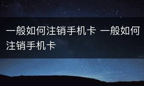 一般如何注销手机卡 一般如何注销手机卡
