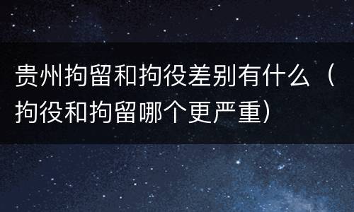贵州拘留和拘役差别有什么（拘役和拘留哪个更严重）