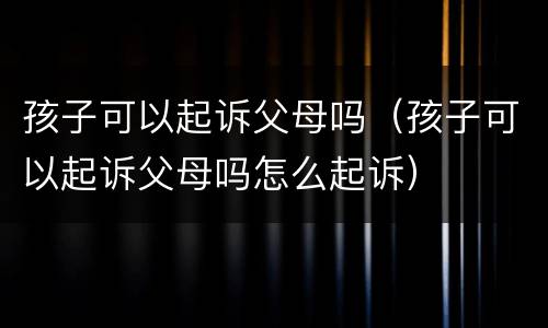 孩子可以起诉父母吗（孩子可以起诉父母吗怎么起诉）