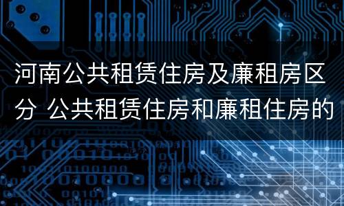 河南公共租赁住房及廉租房区分 公共租赁住房和廉租住房的区别