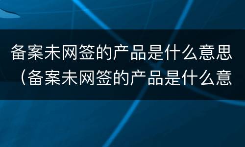 备案未网签的产品是什么意思（备案未网签的产品是什么意思呀）