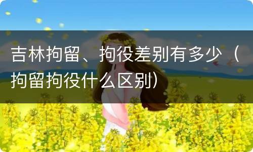 吉林拘留、拘役差别有多少（拘留拘役什么区别）