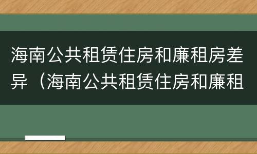 海南公共租赁住房和廉租房差异（海南公共租赁住房和廉租房差异在哪）
