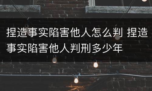 捏造事实陷害他人怎么判 捏造事实陷害他人判刑多少年