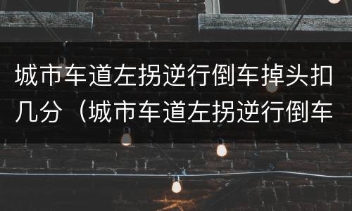 城市车道左拐逆行倒车掉头扣几分（城市车道左拐逆行倒车掉头扣几分啊）