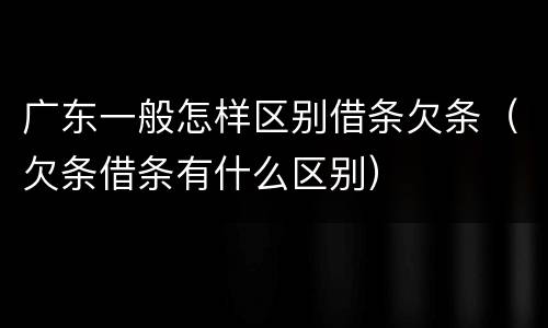 广东一般怎样区别借条欠条（欠条借条有什么区别）
