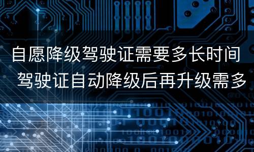 自愿降级驾驶证需要多长时间 驾驶证自动降级后再升级需多长时