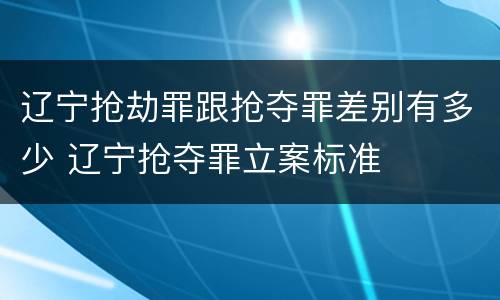 辽宁抢劫罪跟抢夺罪差别有多少 辽宁抢夺罪立案标准