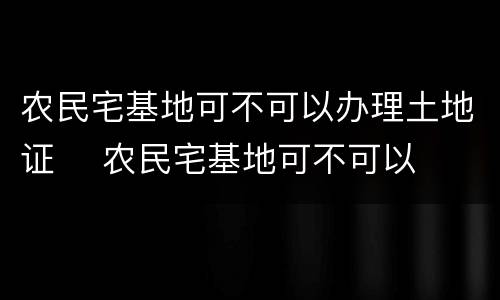 农民宅基地可不可以办理土地证	 农民宅基地可不可以办理土地证明