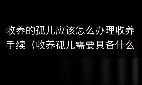 收养的孤儿应该怎么办理收养手续（收养孤儿需要具备什么条件）