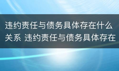 违约责任与债务具体存在什么关系 违约责任与债务具体存在什么关系呢