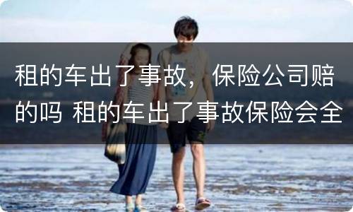 租的车出了事故，保险公司赔的吗 租的车出了事故保险会全赔吗