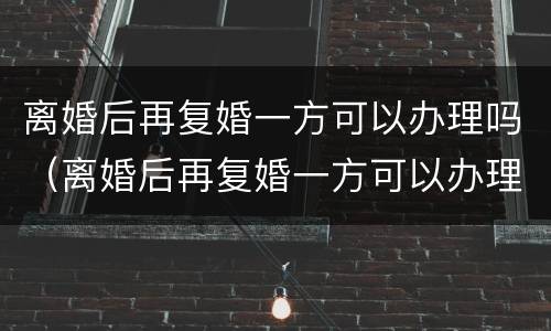 离婚后再复婚一方可以办理吗（离婚后再复婚一方可以办理吗女方）