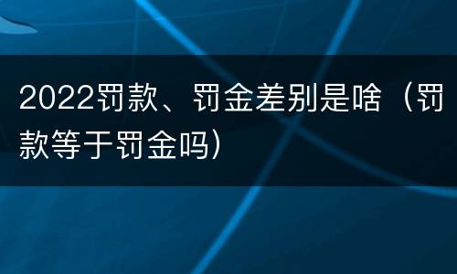 2022罚款、罚金差别是啥（罚款等于罚金吗）