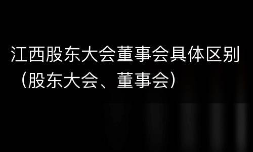 江西股东大会董事会具体区别（股东大会、董事会）