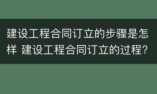建设工程合同订立的步骤是怎样 建设工程合同订立的过程?