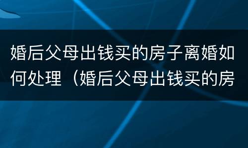 婚后父母出钱买的房子离婚如何处理（婚后父母出钱买的房子离婚如何处理好）
