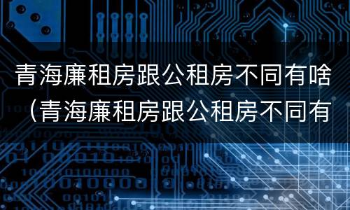 青海廉租房跟公租房不同有啥（青海廉租房跟公租房不同有啥区别）