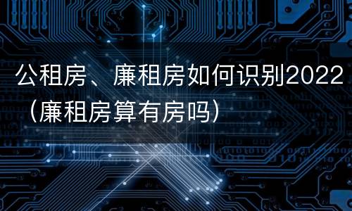 公租房、廉租房如何识别2022（廉租房算有房吗）