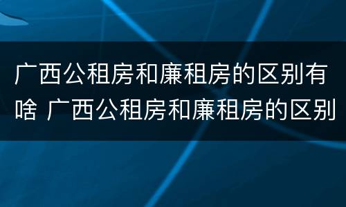 广西公租房和廉租房的区别有啥 广西公租房和廉租房的区别有啥不一样