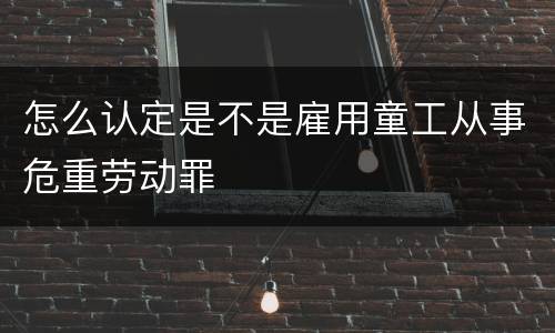 怎么认定是不是雇用童工从事危重劳动罪
