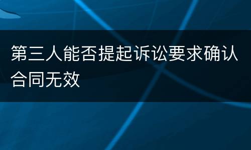 第三人能否提起诉讼要求确认合同无效