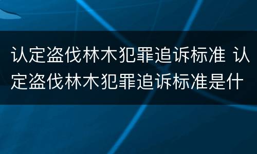 认定盗伐林木犯罪追诉标准 认定盗伐林木犯罪追诉标准是什么