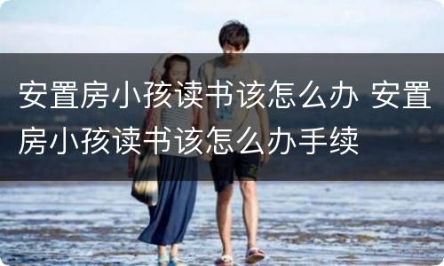 安置房小孩读书该怎么办 安置房小孩读书该怎么办手续