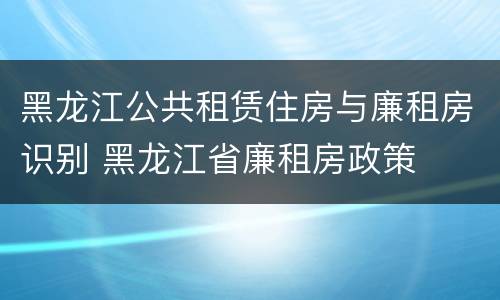 黑龙江公共租赁住房与廉租房识别 黑龙江省廉租房政策