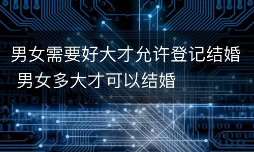 男女需要好大才允许登记结婚 男女多大才可以结婚