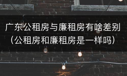 广东公租房与廉租房有啥差别（公租房和廉租房是一样吗）