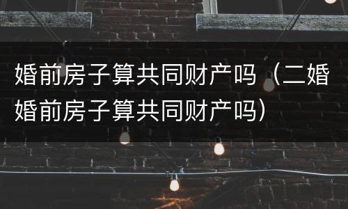 婚前房子算共同财产吗（二婚婚前房子算共同财产吗）