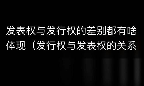 发表权与发行权的差别都有啥体现（发行权与发表权的关系）
